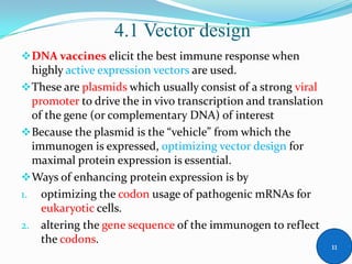 DNA vaccines elicit the best immune response when
highly active expression vectors are used.
These are plasmids which usually consist of a strong viral
promoter to drive the in vivo transcription and translation
of the gene (or complementary DNA) of interest
Because the plasmid is the “vehicle” from which the
immunogen is expressed, optimizing vector design for
maximal protein expression is essential.
Ways of enhancing protein expression is by
1. optimizing the codon usage of pathogenic mRNAs for
eukaryotic cells.
2. altering the gene sequence of the immunogen to reflect
the codons.
4.1 Vector design
11
 