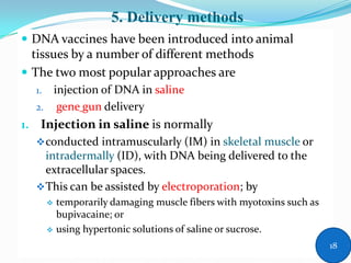 5. Delivery methods
 DNA vaccines have been introduced into animal
tissues by a number of different methods
 The two most popular approaches are
1. injection of DNA in saline
2. gene gun delivery
1. Injection in saline is normally
conducted intramuscularly (IM) in skeletal muscle or
intradermally (ID), with DNA being delivered to the
extracellular spaces.
This can be assisted by electroporation; by
 temporarily damaging muscle fibers with myotoxins such as
bupivacaine; or
 using hypertonic solutions of saline or sucrose.
18
 