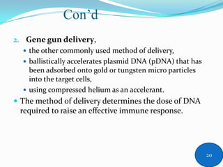 Con’d
2. Gene gun delivery,
 the other commonly used method of delivery,
 ballistically accelerates plasmid DNA (pDNA) that has
been adsorbed onto gold or tungsten micro particles
into the target cells,
 using compressed helium as an accelerant.
 The method of delivery determines the dose of DNA
required to raise an effective immune response.
20
 