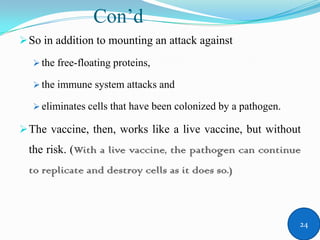 Con’d
So in addition to mounting an attack against
 the free-floating proteins,
 the immune system attacks and
 eliminates cells that have been colonized by a pathogen.
The vaccine, then, works like a live vaccine, but without
the risk. (With a live vaccine, the pathogen can continue
to replicate and destroy cells as it does so.)
24
 
