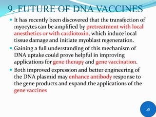 9. FUTURE OF DNA VACCINES
 It has recently been discovered that the transfection of
myocytes can be amplified by pretreatment with local
anesthetics or with cardiotoxin, which induce local
tissue damage and initiate myoblast regeneration.
 Gaining a full understanding of this mechanism of
DNA uptake could prove helpful in improving
applications for gene therapy and gene vaccination.
 Both improved expression and better engineering of
the DNA plasmid may enhance antibody response to
the gene products and expand the applications of the
gene vaccines
28
 
