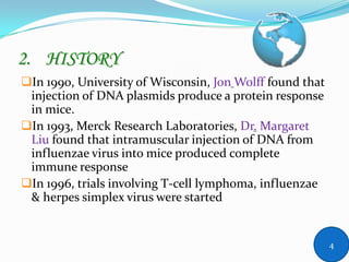2. HISTORY
In 1990, University of Wisconsin, Jon Wolff found that
injection of DNA plasmids produce a protein response
in mice.
In 1993, Merck Research Laboratories, Dr. Margaret
Liu found that intramuscular injection of DNA from
influenzae virus into mice produced complete
immune response
In 1996, trials involving T-cell lymphoma, influenzae
& herpes simplex virus were started
4
 
