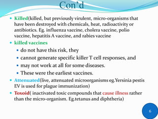 Con’d
 Killed(killed, but previously virulent, micro-organisms that
have been destroyed with chemicals, heat, radioactivity or
antibiotics. Eg. influenza vaccine, cholera vaccine, polio
vaccine, hepatitis A vaccine, and rabies vaccine
 killed vaccines
 do not have this risk, they
 cannot generate specific killer T cell responses, and
 may not work at all for some diseases.
 These were the earliest vaccines.
 Attenuated(live, attenuated microorganisms eg.Yersinia pestis
EV is used for plague immunization)
 Toxoid( inactivated toxic compounds that cause illness rather
than the micro-organism. Eg.tetanus and diphtheria)
6
 