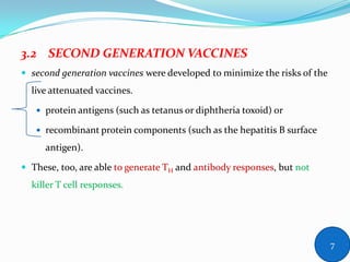 3.2 SECOND GENERATION VACCINES
 second generation vaccines were developed to minimize the risks of the
live attenuated vaccines.
 protein antigens (such as tetanus or diphtheria toxoid) or
 recombinant protein components (such as the hepatitis B surface
antigen).
 These, too, are able to generate TH and antibody responses, but not
killer T cell responses.
7
 