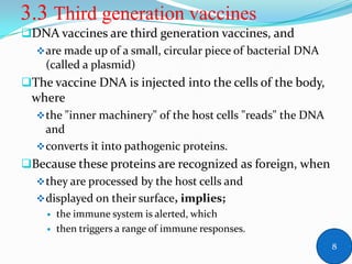3.3 Third generation vaccines
DNA vaccines are third generation vaccines, and
are made up of a small, circular piece of bacterial DNA
(called a plasmid)
The vaccine DNA is injected into the cells of the body,
where
the "inner machinery" of the host cells "reads" the DNA
and
converts it into pathogenic proteins.
Because these proteins are recognized as foreign, when
they are processed by the host cells and
displayed on their surface, implies;
 the immune system is alerted, which
 then triggers a range of immune responses.
8
 