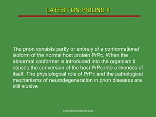 LATEST ON PRIONS II The prion consists partly or entirely of a conformational isoform of the normal host protein PrPc. When the abnormal conformer is introduced into the organism it causes the conversion of the host PrPc into a likeness of itself. The physiological role of PrPc and the pathological mechanisms of neurodegeneration in prion diseases are still elusive. www.freelivedoctor.com 
