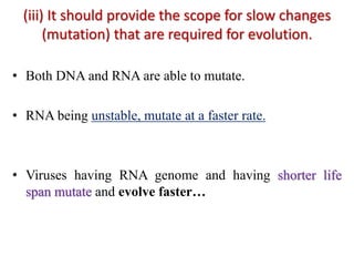 (iii) It should provide the scope for slow changes
(mutation) that are required for evolution.
• Both DNA and RNA are able to mutate.
• RNA being unstable, mutate at a faster rate.
• Viruses having RNA genome and having shorter life
span mutate and evolve faster…
 