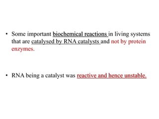• Some important biochemical reactions in living systems
that are catalysed by RNA catalysts and not by protein
enzymes.
• RNA being a catalyst was reactive and hence unstable.
 