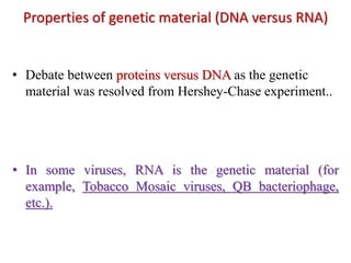 Properties of genetic material (DNA versus RNA)
• Debate between proteins versus DNA as the genetic
material was resolved from Hershey-Chase experiment..
• In some viruses, RNA is the genetic material (for
example, Tobacco Mosaic viruses, QB bacteriophage,
etc.).
 