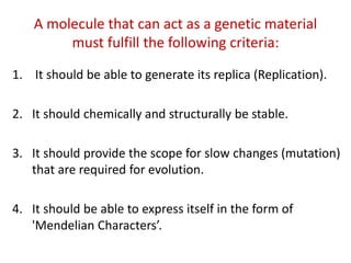 A molecule that can act as a genetic material
must fulfill the following criteria:
1. It should be able to generate its replica (Replication).
2. It should chemically and structurally be stable.
3. It should provide the scope for slow changes (mutation)
that are required for evolution.
4. It should be able to express itself in the form of
'Mendelian Characters’.
 