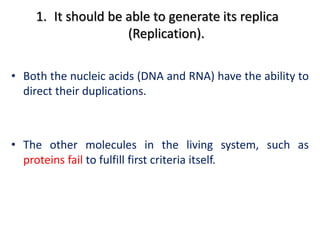 1. It should be able to generate its replica
(Replication).
• Both the nucleic acids (DNA and RNA) have the ability to
direct their duplications.
• The other molecules in the living system, such as
proteins fail to fulfill first criteria itself.
 