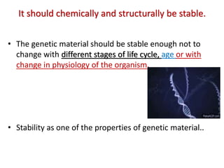 It should chemically and structurally be stable.
• The genetic material should be stable enough not to
change with different stages of life cycle, age or with
change in physiology of the organism.
• Stability as one of the properties of genetic material..
 