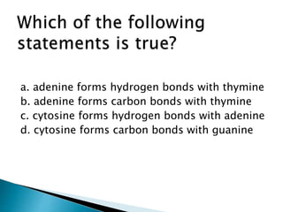 a. adenine forms hydrogen bonds with thymine
b. adenine forms carbon bonds with thymine
c. cytosine forms hydrogen bonds with adenine
d. cytosine forms carbon bonds with guanine