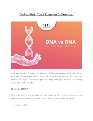 DNA vs RNA : Top 8 Common Differences!
Have you wondered what is the chemical difference between DNA and RNA or
what sets ribose sugar DNA or RNA apart from each other? We have got the
answers to all your questions right here! Keep reading to find out interesting
things about RNA vs DNA:
What is DNA?
DNA is formed by nucleotides that are made up of a sugar group, nitrogen
base, and phosphate group. The n itrogen bases include the following:
1. Adenine (A)
 
