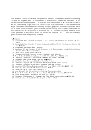 West and South Africa to test new therapeutics is planned. Their eﬃcacy will be monitored by
this new test, together with the improvement of more classical parameters, evaluating the full
restoration of the immune system. The objective here is eradication of HIV infection, so that it
will not be necessary for patients to be treated for life by a combination of toxic and expensive
drugs. Our work is interdisciplinary, involving biologists, physicists, and medical doctors. There
are of course many unresolved questions raised by our ﬁndings, which deserve more work and
more interactions. DNA signalling is stimulated by 7 Hz naturally occurring waves on earth.
Waves produced by the human brain are also in the range of 7 Hz. These are interesting
questions to be asked and possibly answered.

References
  [1] Montagnier L, A¨ıssa J, Ferris S, Montagnier J-L and Lavallee C 2009 Interdiscip. Sci. Comput. Life Sci. 1
        81–90
  [2] Montagnier L, A¨ıssa J, Lavallee C, Mbamy M, Varon J and Chenal H 2009 Interdiscip. Sci. Comput. Life
        Sci. 1 245–253
  [3] Montagnier L 2010 Lindau Nobel Conference
  [4] Nickolaenko A P and Hayakawa M 2002 Resonances in the Earth-ionosphere cavity (Dordrecht-Boston-
        London: Kluwer Academic Publishers)
  [5] Gibbon D G et al 2010 Science 329 52–56
  [6] Preparata G 1995 QED Coherence in matter (Singapore: World Scientiﬁc)
  [7] Arani R, Bono I, Del Giudice E, Preparata G 1995 Int. J. Mod. Phys. B 9 1813–1841
  [8] Del Giudice E, Preparata G and Vitiello G 1988 Phys. Rev. Lett. 61 1085–1088
  [9] Del Giudice E and Vitiello G 2006 Phys. Rev. A 74 022105
 [10] Del Giudice E and Tedeschi A 2009 Electr. Biol. Med. 26 48–54
 [11] Del Giudice E, Spinetti P R and Tedeschi A 2010 Water 2 566–586 (online Journal)
 [12] Del Giudice E, Pulselli R.M and Tiezzi E 2009 Ecol. Model 220 1874–1879
 [13] Marchettini N, Del Giudice E, Voeikov and V L and Tiezzi E 2010 J. Theo. Bio. 265 511–516
 [14] Voeikov V.L, Del Giudice E 2009 Water Journal.org. 1 52–75
 [15] Landau L.D 1941 J. Physics USSR (Moscow) 5 71
 [16] Szent-Gyorgyi A 1957 Bioenergetics (New York, NY: Academic Press Inc)
 [17] Zhadin M. N, Novikov V V, Barnes F S and Pergola N F 1998 Bioelectromagn. 19(1) 41–49
 [18] Zhadin M and Giuliani L 2006 Electr. Biol. Med. 25(4) 269–280
 [19] Del Giudice E, Fleischmann M, Preparata G and Talpo G 2002 Bioelectromagnetics 27 522–530.
 [20] Del Giudice E and Giuliani L 2010 Eur. J. of Oncol. Library 5 7–23
 