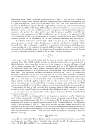 boundaries, these “guest” molecules become members of the CD and are able to catch the
whole stored energy, which becomes activation energy of the guest molecules; consequently, the
CD gets discharged and a new cycle of oscillation could start. The above mechanism ﬁts the
intuition of Albert Szent-Gyorgyi [16] who proposed half a century ago that water surrounding
biomolecules should be at the origin of the excitations of molecule electron levels responsible for
chemical reactions. Moreover, should the ensemble of frequencies able to attract the component
monomers of a polymer be excited in the water CD, the polymer would be created by the
attraction of the monomers on the CD, provided that they be present in the solution. In this
way it is possible to induce the polymerization of monomers by supplying to the water CDs of the
monomer solution the em ﬁelds having the relevant frequencies (electromagnetic information).
   e) A collective performance of water CDs, which could give rise to a biochemical activity
synchronous in a mesoscopic region, should demand a uniform rate of energy loading for all the
involved CDs. This requirement is satisﬁed by a mechanism which includes electrolyte ions,
whose essential role in the biological dynamics is widely recognized. Ions close to water CDs are
attracted by the em ﬁeld trapped in the domains; so they are kept orbiting around the domain
moving at a circular speed proportional to the so called cyclotron frequency νc :
                                                  1 q
                                          νc =        B                                        (2)
                                                 2π m
where q and m are the electric charge and the mass of the ion, respectively, and B is the
magnetic ﬁeld. Since DNA and also proteins are polyelectrolytes, they are surrounded by a
cloud of positive counter-ions; ions having a cyclotron frequency in the interval between 1 and
100 Hz play an important role. It has been experimentally detected by M. Zhadin [17] and later
by Zhadin and Giuliani [18] that by applying a magnetic ﬁeld, having a frequency which matches
the ion cyclotron frequency, on a system where ions are present, these ions are extracted from
their orbits. This mechanism has been theoretically clariﬁed in [19]. Due to the conservation
of angular momentum, the extraction of ions from the cyclotron orbits produces a rotational
motion of the quasi free electrons of the water CDs, which therefore become energetically excited
[20]. In the case where the ion concentration could be assumed to be uniform in a mesoscopic
region and the externally applied magnetic ﬁeld has also a mesoscopic size, the amount of
energy excitation could be assumed uniform in a region including a large number of water CDs
which correspondingly are excited in a uniform way, thus ensuring the coherence among them.
The persistence in time of such extremely low frequency magnetic ﬁelds guarantees a steady
excitation of the water CDs and correspondingly of the biochemical activity catalyzed by them.
   Let us analyze now the experimental results reported in Section 2 within the theoretical
framework summarized above.
   The role played by the background of low em frequency is understood by observing that in
order to load energy in the water CDs, we need a resonant alternating magnetic ﬁeld. In higher
organisms, such as the humans, this ﬁeld can be produced by the nervous system. Elementary
organisms, such as bacteria, should use environmental ﬁelds. Good candidates are the Schumann
modes of the geomagnetic ﬁeld [4]. These modes are the stationary modes produced by the
magnetic activity (lightnings or else) occurring in the shell whose boundaries are the surface of
the Earth and the conductive ionosphere, which acts as a mirror wall for the wavelengths higher
than several hundreds of meters. These stationary modes should have a frequency νs which in
the ideal case is [4]
                                                c
                                     νs (n) =        n(n + 1) ,                               (3)
                                              2πR
where R is the radius of the Earth. The real Earth-ionosphere cavity is not an ideal one, so that
real frequencies are a little bit lower than the values given by Eq. (3). Actually, peaks around
7.83, 14.3, 20.8, 27.3 and 33.8 Hz are experimentally found.
 
