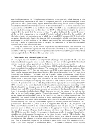 described in subsection 2.1. This phenomenon is similar to the proximity eﬀect observed in two
superconducting samples or in the arrays of Josephson junctions, by which the samples or the
junctions fall into a phase-locking regime. In the case under study, such a phase-locking regime
manifests itself in the observed transmission of the excited em ﬁeld of the water microstructures
which surrounded the DNA in the ﬁrst tube. Once the water CDs of the second tube are excited
by the em ﬁeld coming from the ﬁrst tube, the DNA is fabricated according to the process
suggested in the point d of the present section. The phase-locking at the speciﬁc frequency
of the em ﬁeld propagating in the original DNA tube is clearly reﬂected in the speciﬁcity of
the induced water microstructures out of which the original DNA sequence (98 % identical) is
recreated. On the other hand, the observed high reproducibility of this experiment ﬁnds its
explanation in the high stability of the coherent structures (CDs and coherent clusters of CDs)
into play. A series of experiments aimed at verifying the correctness of the described theoretical
scheme have recently been undertaken.
   Finally, we observe that, at the present stage of the theoretical analysis, our discussion can
only lead us to qualitative agreement with the features observed in the experiments. For a
quantitative ﬁtting we need to introduce speciﬁc models in the frame of the general theoretical
scheme depicted above. We leave this to a future work.

4. Conclusions and medical applications
In this paper we have described the experiments showing a new property of DNA and the
induction of electromagnetic waves in water dilutions. We have brieﬂy depicted the theoretical
scheme which can explain qualitatively the features observed in these experiments.
    We remark that it is possible to detect the same EMS from the plasma of patients suﬀering
from various infections and chronic diseases. The plasma has to be kept fresh and unfrozen. If the
plasma is frozen at −70 ◦ C then one must extract the DNA in order to recover the signals. The
DNA can be also extracted from tissue biopsies. The list of diseases in which EMS have been
found (such as Alzheimer, Parkinson, Multiple Sclerosis, various neuropathies, chronic Lyme
syndrome, rheumatoid arthritis) indicate clearly that their presence is not limited to diseases
known to be of infectious origin: The fact that EMS have been found in diseases not known
to be of infectious origin is intriguing, and leads us to seek bacterial or viral factors in these
diseases. A special case is that of HIV. Signals have been regularly detected coming from HIV
DNA sequences in the blood of patients treated by antiretroviral therapy and responding well to
that treatment by the disappearance of viral RNA copies in the circulating blood. This would
indicate that such DNA comes from a reservoir not accessible to the classical treatment, and not
from viral particles circulating in the blood. Moreover, not only the plasma of the patients, but
also the red blood cell fraction contains DNA emitting signals. This is intriguing, as the red cells
do not contain any cellular DNA, and as the virus does not bind to erythrocyte membrane. The
possibility that a third element is involved is under investigation. The hypothesis [2] has been
put forward that the antiretroviral treatment, which includes reverse transcriptase inhibitors,
is itself selecting for a new way of viral DNA replication involving one or several cellular DNA
polymerases. As for the M. pirum DNA, it is suggested that the HIV DNA fragments and
their nanostructures present in the blood may not originate from cell lysis but, on the contrary,
represent pieces of deﬁnite size able to recombine in the appropriate recipient cells (lymphocytes)
to form whole genomic DNA and ﬁnally regenerate infectious virus. Whatever is the origin of
this DNA, its easy detection by electromagnetic signals may render it a unique biomarker for
attacking the viral reservoir. Its existence in the blood by more classical PCR technology has
also been conﬁrmed [2]. One thus has a powerful tool to test new types of treatment aimed
at eradicating HIV infection, which has never yet been achieved, by the treatments actually in
use. This is particularly important for patients in countries in which HIV prevalence is very
high, (5 − 10 % in a large part of sub-Saharan Africa). The process of launching clinical trials in
 
