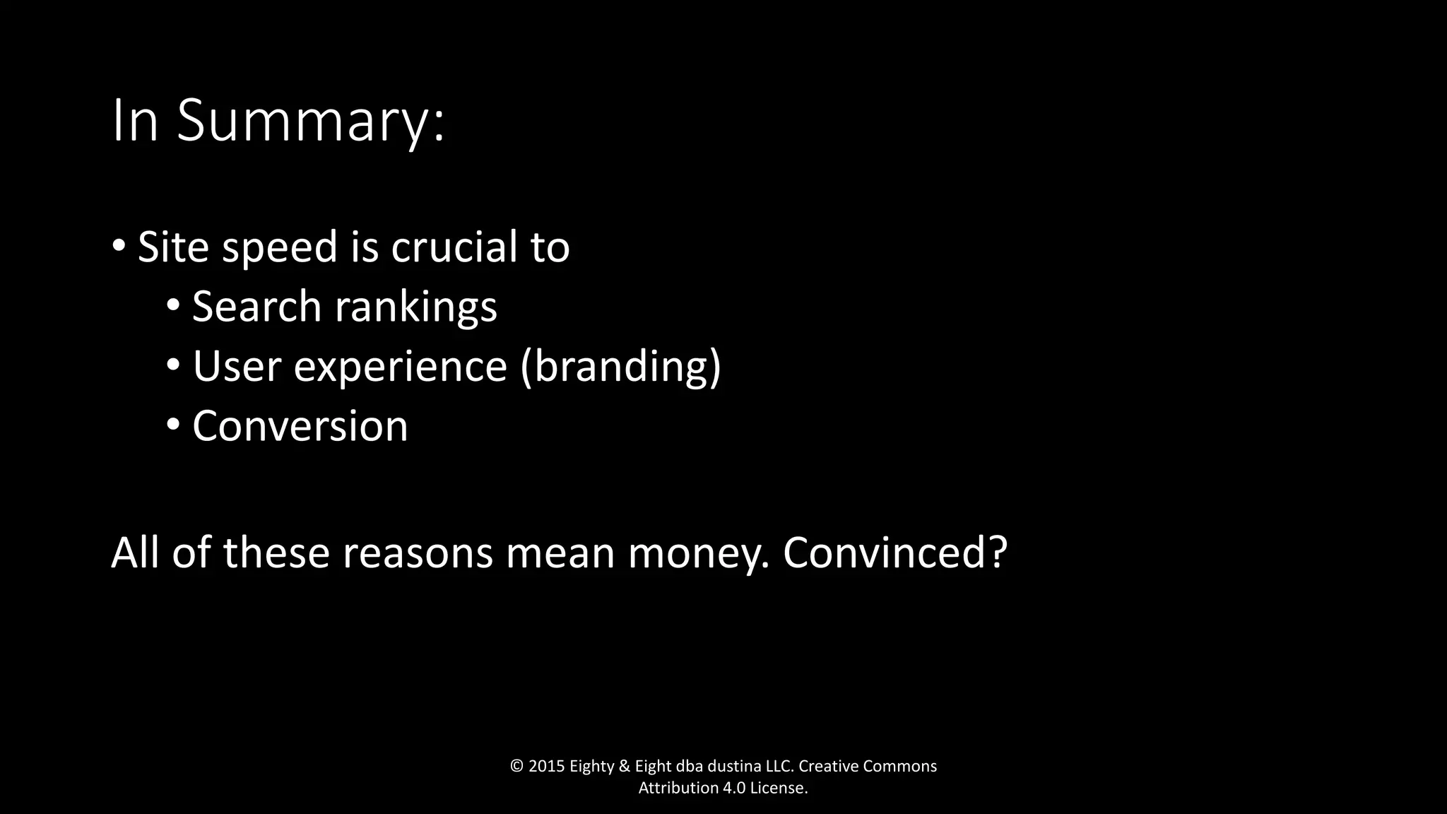 In Summary:
• Site speed is crucial to
• Search rankings
• User experience (branding)
• Conversion
All of these reasons mean money. Convinced?
© 2015 Eighty & Eight dba dustina LLC. Creative Commons
Attribution 4.0 License.
 
