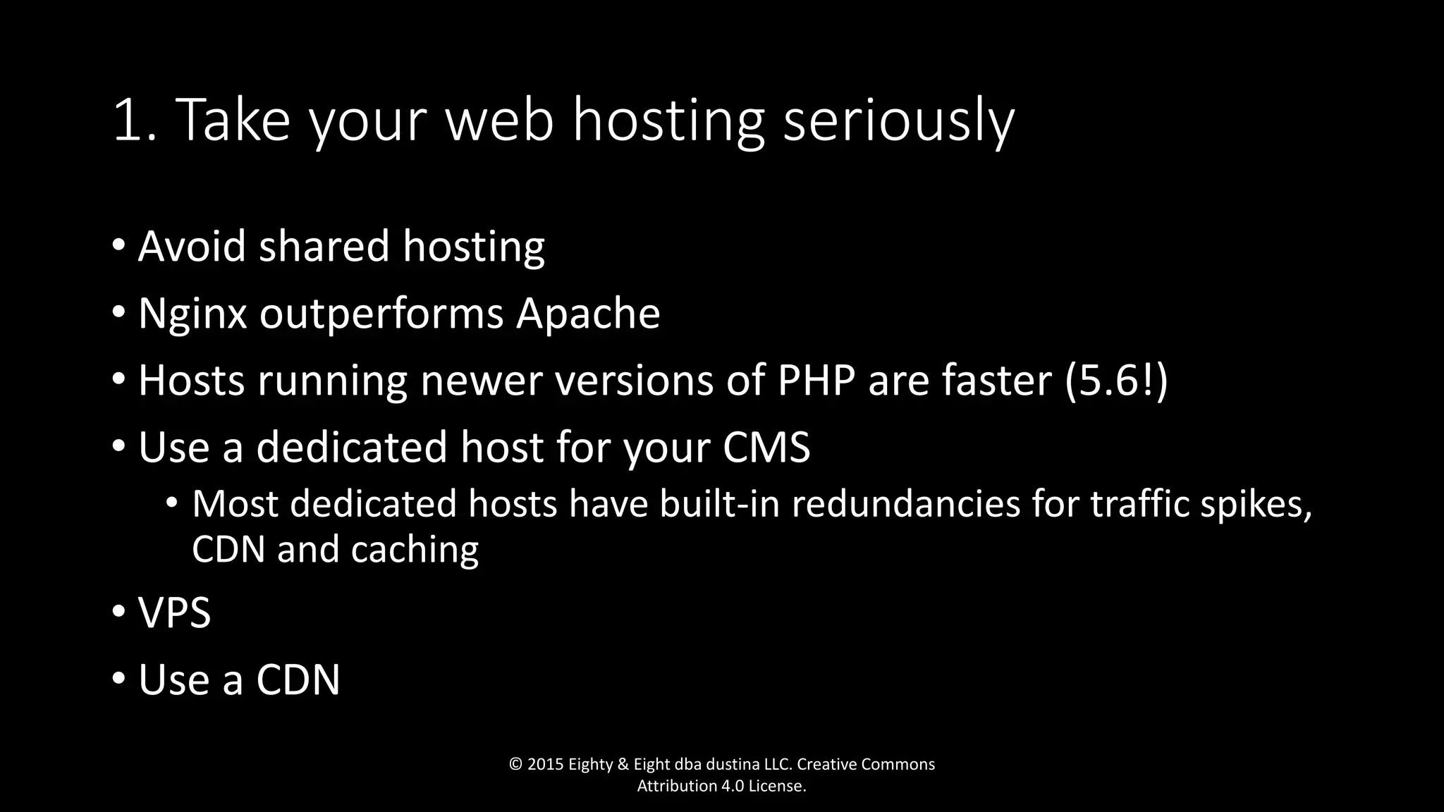 1. Take your web hosting seriously
• Avoid shared hosting
• Nginx outperforms Apache
• Hosts running newer versions of PHP are faster (5.6!)
• Use a dedicated host for your CMS
• Most dedicated hosts have built-in redundancies for traffic spikes,
CDN and caching
• VPS
• Use a CDN
© 2015 Eighty & Eight dba dustina LLC. Creative Commons
Attribution 4.0 License.
 