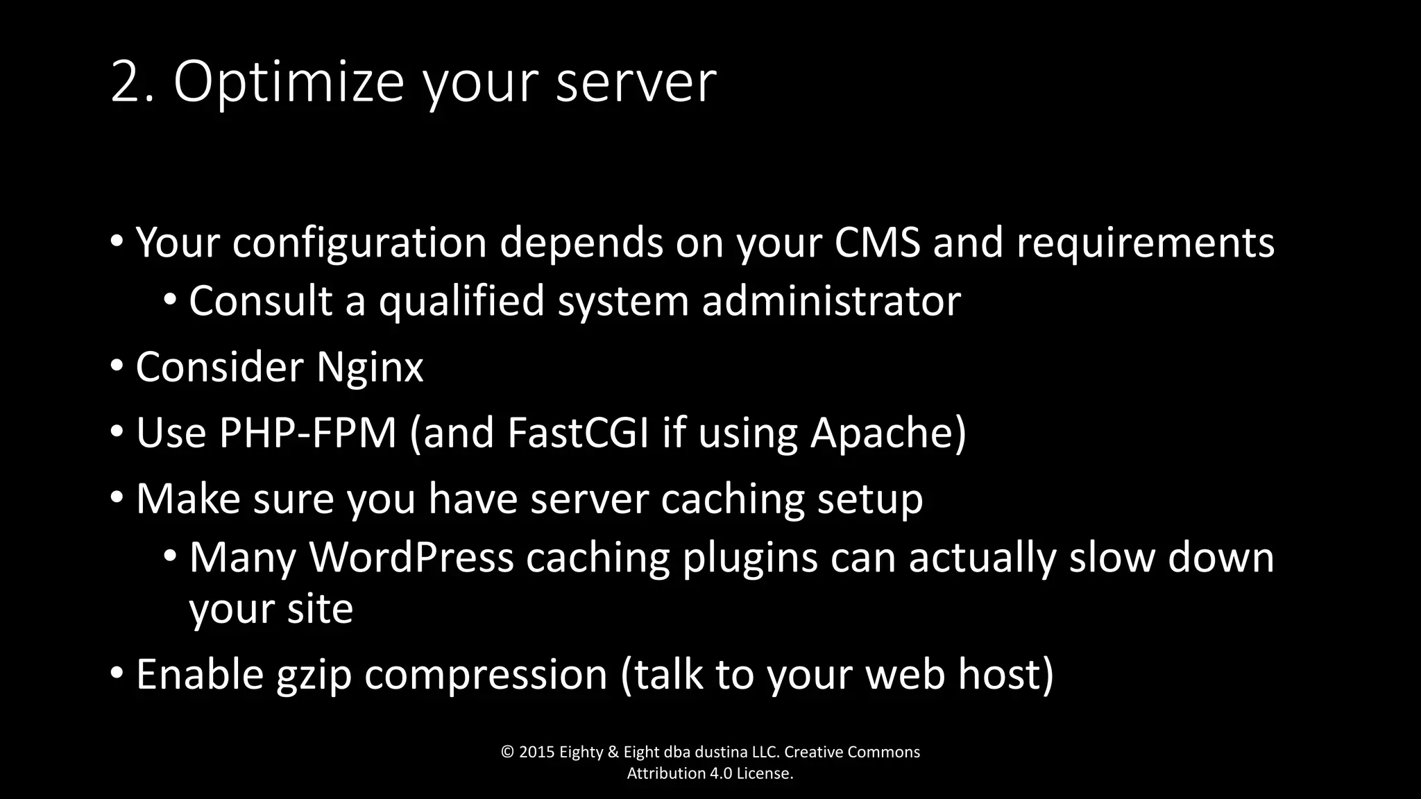 • Your configuration depends on your CMS and requirements
• Consult a qualified system administrator
• Consider Nginx
• Use PHP-FPM (and FastCGI if using Apache)
• Make sure you have server caching setup
• Many WordPress caching plugins can actually slow down
your site
• Enable gzip compression (talk to your web host)
2. Optimize your server
© 2015 Eighty & Eight dba dustina LLC. Creative Commons
Attribution 4.0 License.
 