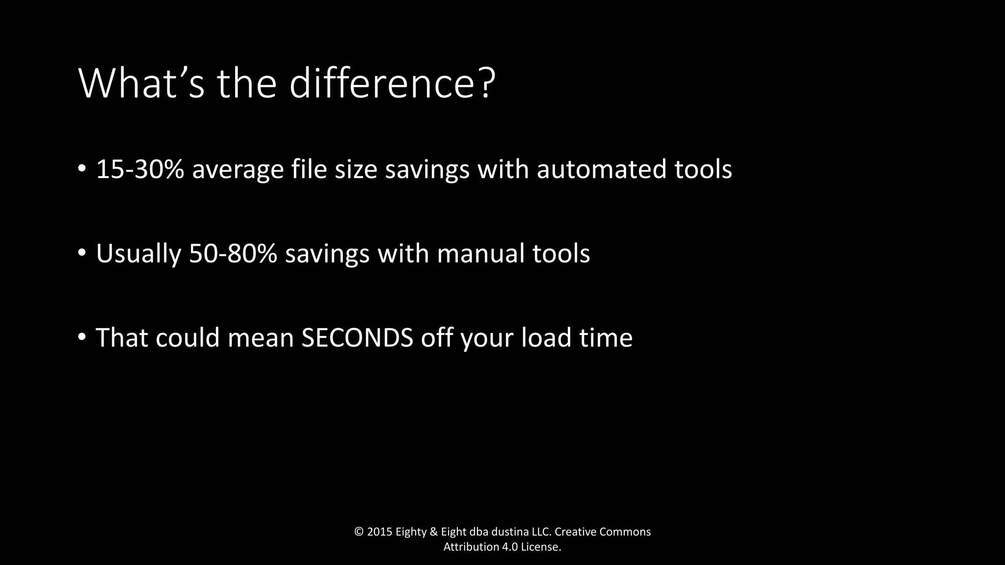 What’s the difference?
• 15-30% average file size savings with automated tools
• Usually 50-80% savings with manual tools
• That could mean SECONDS off your load time
© 2015 Eighty & Eight dba dustina LLC. Creative Commons
Attribution 4.0 License.
 