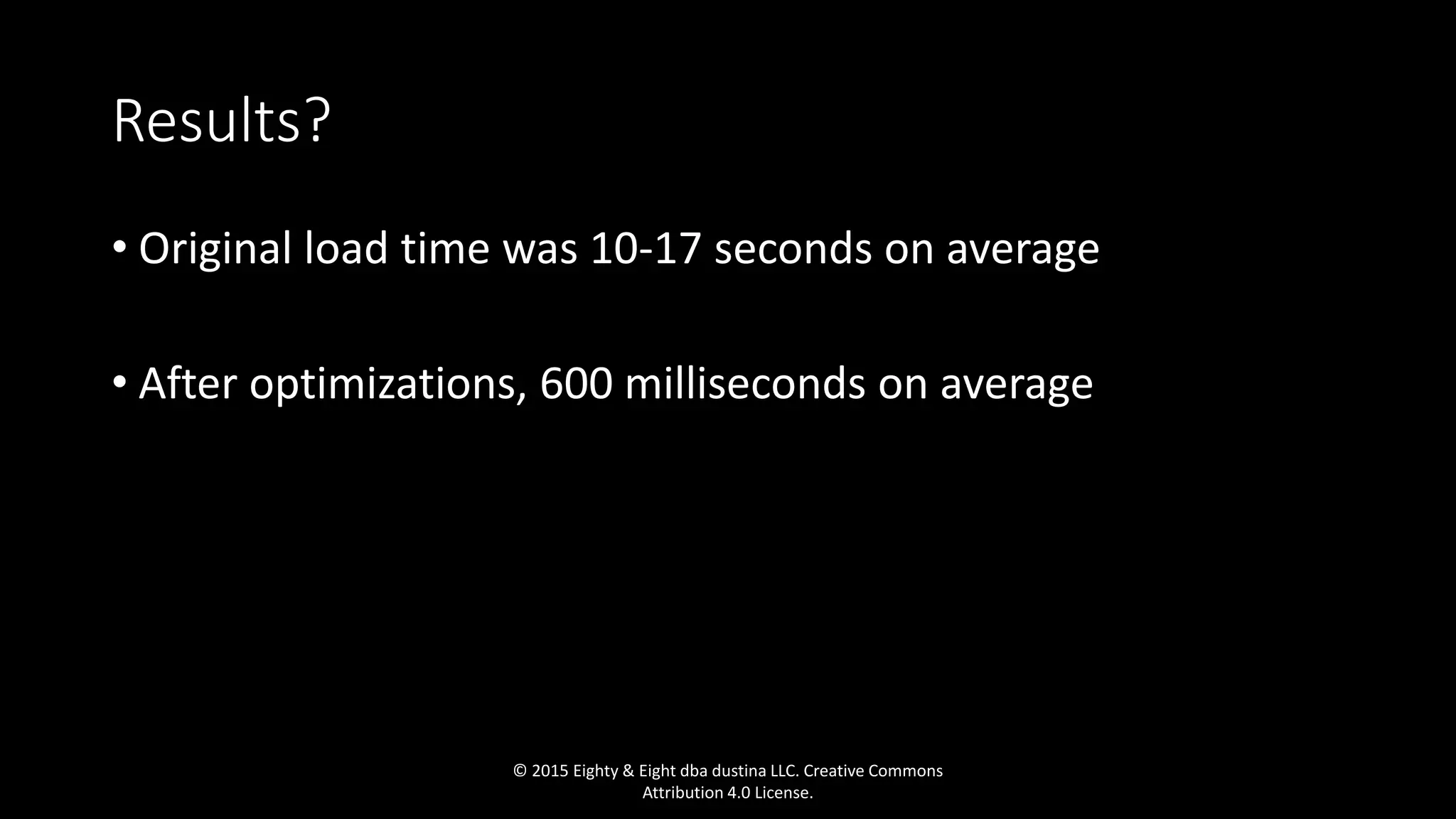 Results?
• Original load time was 10-17 seconds on average
• After optimizations, 600 milliseconds on average
© 2015 Eighty & Eight dba dustina LLC. Creative Commons
Attribution 4.0 License.
 