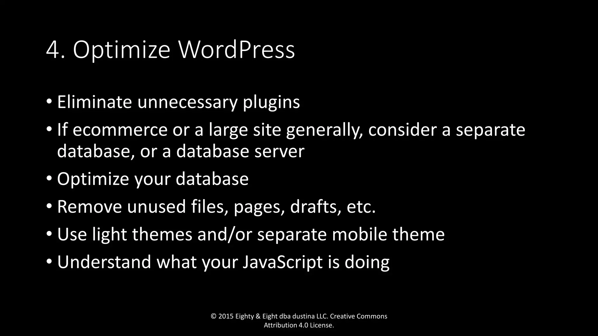 4. Optimize WordPress
• Eliminate unnecessary plugins
• If ecommerce or a large site generally, consider a separate
database, or a database server
• Optimize your database
• Remove unused files, pages, drafts, etc.
• Use light themes and/or separate mobile theme
• Understand what your JavaScript is doing
© 2015 Eighty & Eight dba dustina LLC. Creative Commons
Attribution 4.0 License.
 