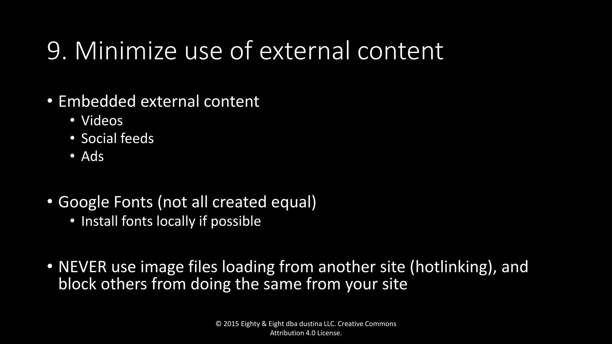 9. Minimize use of external content
• Embedded external content
• Videos
• Social feeds
• Ads
• Google Fonts (not all created equal)
• Install fonts locally if possible
• NEVER use image files loading from another site (hotlinking), and
block others from doing the same from your site
© 2015 Eighty & Eight dba dustina LLC. Creative Commons
Attribution 4.0 License.
 