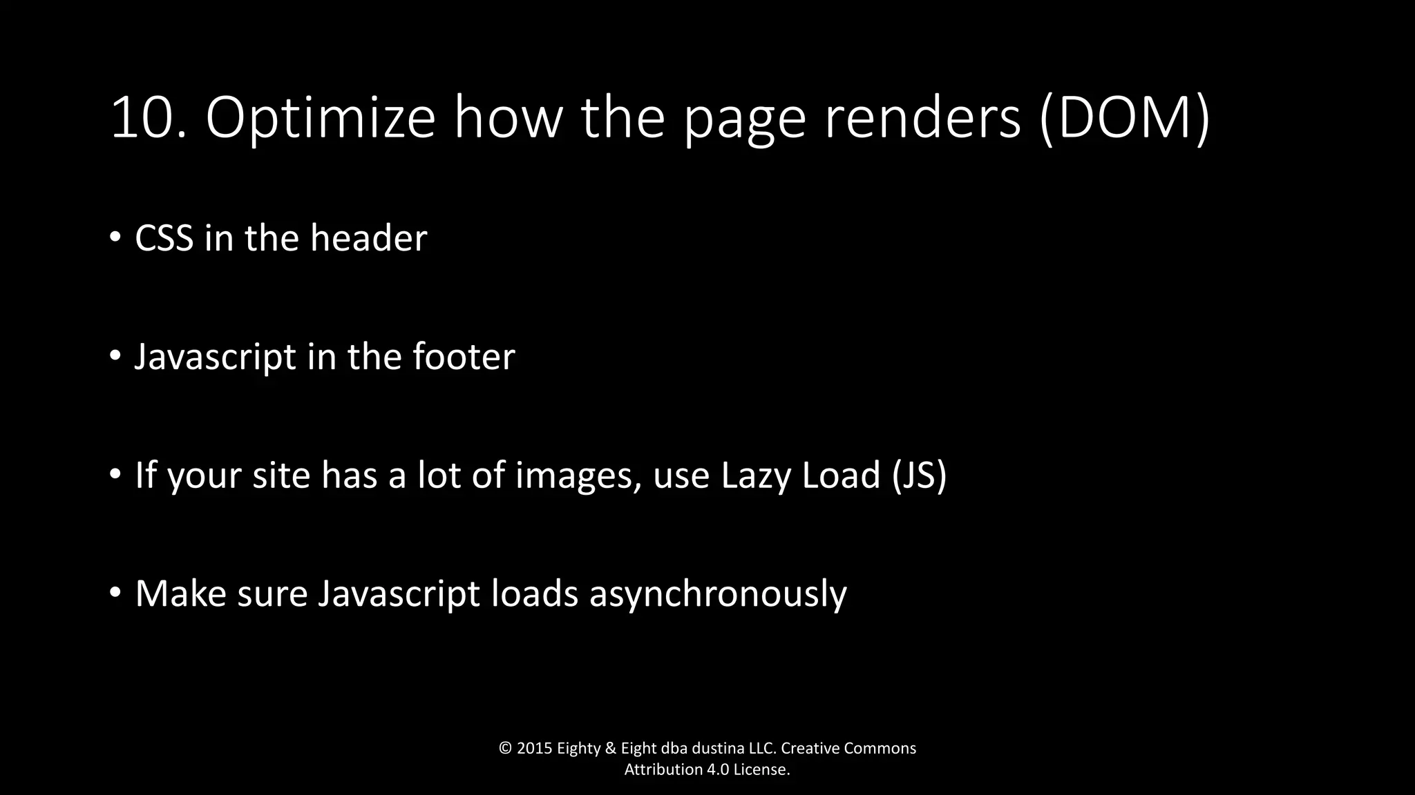 10. Optimize how the page renders (DOM)
• CSS in the header
• Javascript in the footer
• If your site has a lot of images, use Lazy Load (JS)
• Make sure Javascript loads asynchronously
© 2015 Eighty & Eight dba dustina LLC. Creative Commons
Attribution 4.0 License.
 