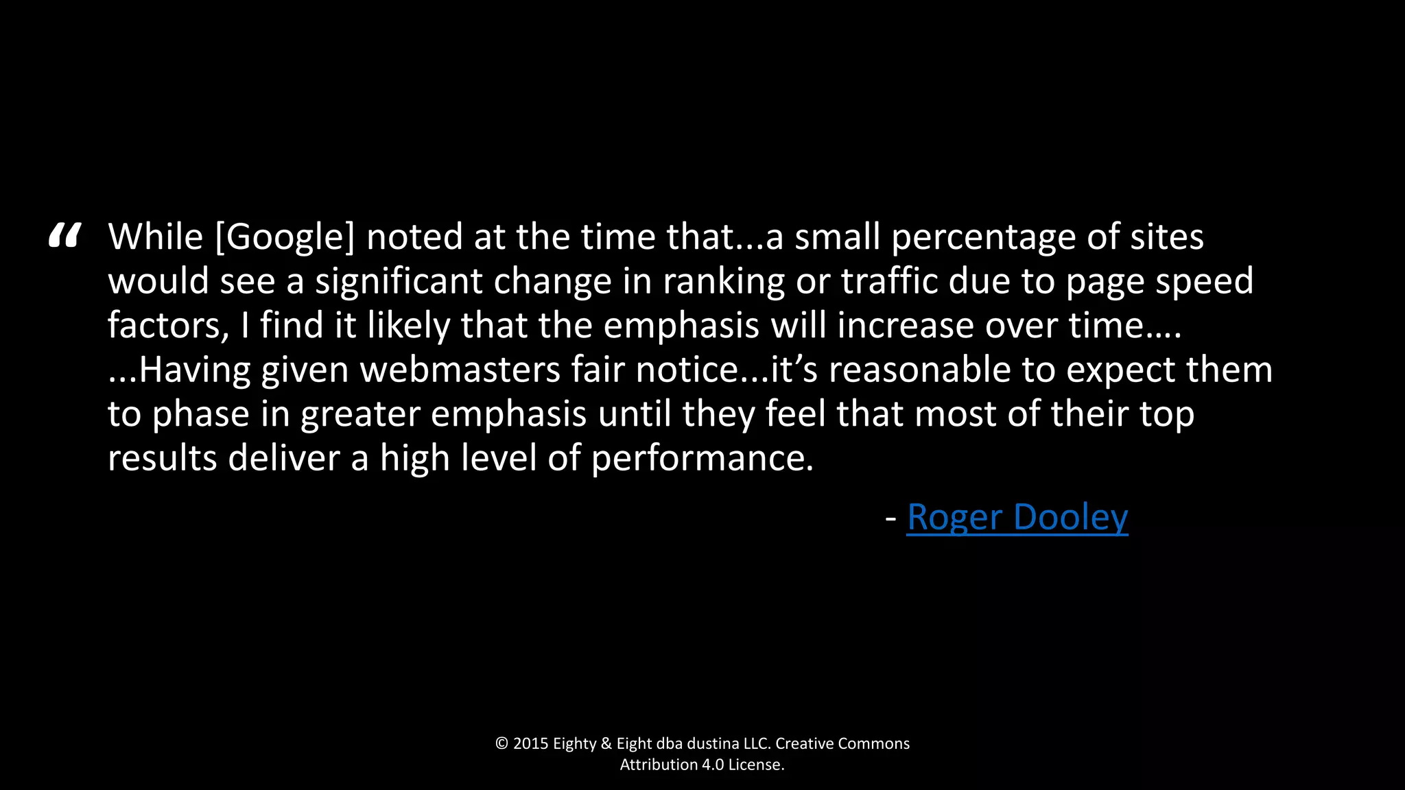 While [Google] noted at the time that...a small percentage of sites
would see a significant change in ranking or traffic due to page speed
factors, I find it likely that the emphasis will increase over time….
...Having given webmasters fair notice...it’s reasonable to expect them
to phase in greater emphasis until they feel that most of their top
results deliver a high level of performance.
- Roger Dooley ….
© 2015 Eighty & Eight dba dustina LLC. Creative Commons
Attribution 4.0 License.
“
 