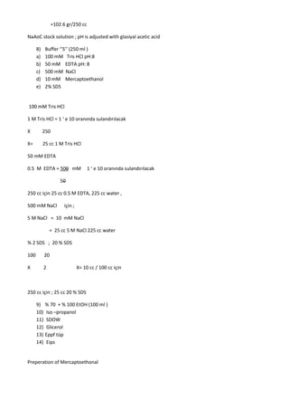 =102.6 gr/250 cc
NaAoC stock solution ; pH is adjusted with glasiyal acetic acid
8) Buffer ‘’S’’ (250 ml )
a) 100 mM Tris HCl pH:8
b) 50 mM EDTA pH: 8
c) 500 mM NaCl
d) 10 mM Mercaptoethanol
e) 2% SDS
100 mM Tris HCl
1 M Tris HCl = 1 ‘ e 10 oranında sulandırılacak
X 250
X= 25 cc 1 M Tris HCl
50 mM EDTA
0.5 M EDTA = 500 mM 1 ‘ e 10 oranında sulandırılacak
50
250 cc için 25 cc 0.5 M EDTA, 225 cc water ,
500 mM NaCl için ;
5 M NaCl = 10 mM NaCl
= 25 cc 5 M NaCl 225 cc water
% 2 SDS ; 20 % SDS
100 20
X 2 X= 10 cc / 100 cc için
250 cc için ; 25 cc 20 % SDS
9) % 70 + % 100 EtOH (100 ml )
10) Iso –propanol
11) SDOW
12) Glicerol
13) Eppf tüp
14) Eips
Preperation of Mercaptoethonal
 