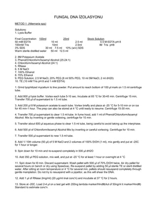 FUNGAL DNA İZOLASYONU
METOD 1 (Alternaria spp)
Solutions:
1. Lysis Buffer
Final Cocentration 100ml 25ml Stock Solution
50 mM EDTA 10 ml 2.5 ml 0.5 M EDTA pH 8
100mM Tris 10ml 2.5ml lM Tris pH8
3% SDS 30 ml 7.5 ml 10% (w/v) SDS
Warm sterile distilled water 50 ml 12.5 ml
2. 8M Potassium Acetate
3. Phenol/Chloroform/Isoamyl Alcohol (25:24:1)
4. Chloroform/Isoamyl Alcohol (24:1)
5. RNase
6. 5 M NaCl
7. 100% Ethanol
8. 70% Ethanol
9. PEG Solution: 2.5 M NaCl, 20% PEG {8 ml 50% PEG, 10 ml 5M NaCl, 2 ml dH20)
10. TE (10 mM Tris pH 8 and 1 mM EDTA)
1. Grind lyophilized mycelium to line powder. Put amount to reach bottom of 100 µl mark on 1.5 ml centrifuge
tube.
2. Add 800 µl lysis buffer. Vortex each tube 5-10 sec. lncubate at 65 °C for 30-45 min. Centrifuge 15 min,
Transfer 700 µl of supematant to 1.5 ml tube.
3. Add 200 µl 8 M potassium acetate to each tube. Vortex briefly and place at -20 °C for 5-10 min or on ice
for 45 min-1 hour. The prep can also be stored at 4 °C until ready to resume. Centrifuge 15-30 min.
4. Transfer 700 µl supernatant to clear 1.5 ml tube. In fume hood, add 1 ml of Phenol/Chloroform/lsoamyl
Alcohol. Mix by inverting or gentle voitexing, centrifuge for 10 min.
5. Transfer about 600 µl aqueous phase to clear 1.5 ml tube, being careful to avoid taking up the interphase.
6. Add 500 pl of Chloroform/lsoamyl Alcohol Mix by inverting or careful vortexing. Centrifuge for 10 min.
7. Transfer 500 µl supernatant to new 1.5 ml tube.
8. Add 1/ 10th volume (50 µl) of 5 M NaCl and 2 volumes of 100% EtOH (1 ml), mix gently and put at -20C
for 1 hour or longer.
9. Spin down for 10 min and re-suspend completely in 500 µl dH2O
10. Add 350 µl PEG solution, mix well, and put at -20 °C for at least 1 hour or overnight at 4 °C
11. Spin down for l0 min. Discard supematant. Wash pellet with 500 µl of 70% EtOH twice. Air dry pellet for
several hours on bench or dry using Speedvac. Re-suspend pellet by adding 50 µl sterile TE or steril distilled
water. After sitting at room temperature or 4 °C for several min, pellets should resuspend completely through
gentle maniplation. Do not try to resuspend with a pipettor, as this will shear the DNA.
12. Add 1 µl of RNase (lmg/ml) (20 µg/ml iinal conc'n) and incubate at 37 °C for 2 hours.
13. Store at -20C. Load 2-4 µl on a test gel with 200ng lambda marker/Hindlll(4ul of 50ng/nl it marker/Hindlll)
Standard to estimate conc'n.
 