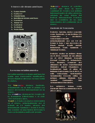 Géneros de drum and bass
1. Ragga jungle
2. Darkcore
3. Liquid funk
4. Intelligent drum and bass
5. Hardstep
6. Jump-Up
7. Darkstep
8. Techstep
9. Neurofunk
La escena en latinoamerica
En Latinoamérica el drum and bass ha
tenido una repercusión significativa,
desarrollándose diversas escenas según
los países.
*En Venezuela destaca Zardonic,
actualmente en su país el artista con
mayor proyección internacional en su
género.
*En Argentina, destacan los eventos de
la franquicia KillerDrumz y el ciclo
+160 en Buenos Aires.
*Brasil es el país con mayor repercusión
en el género, principalmente por el
trabajo de DJ Marky, pionero del
denominado Sambass o Drum & Bossa,
que consiste en una fusión del Drum &
Bass con la música nativa de su país.
*Colombia destaca el colectivo
RE.SET que tiene la mayor
cantidad de eventos con artistas
internacionales de alta categoría,
además de estar detrás del
festival internacional Bogotrax
que se considera de los más
importantes del continente en el
género.
Zardonic de Venezuela
Federico Ágreda, mejor conocido
como Zardonic, es un teclista, DJ,
compositor y productor
venezolanoconocido
principalmente por ser DJ de
Drum & Bass y sus proyectos de
Black metal, Death metal,
Industrial, Dark Ambient y
Minimal Techno.
Federico graba su primer demo
en el 2001, seguido de un álbum
en el 2002 titulado Beneath
Eternal Oceans Of Melancholy.
Poco después, compone dos
álbumes de noise experimental
titulados Astral Chambers y
Soulnatomy bajo el alias de
Intimus Universum. En el 2003, el
sello venezolano Melomaniac
Metalmedia Records edita su
primer álbum titulado War
Against Humanity: The
Armageddon Chronicles.
Los primeros temas como
Zardonic fueron compuestos en el
2004 y 2005.
 