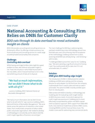 CASE STUDY
National Accounting & Consulting Firm
Relies on DNBi for Customer Clarity
BDO cuts through its data overload to reveal actionable
insight on clients
BDO USA provides accounting and consulting services via
49 domestic offices. Its offerings include assurance, tax,
financial advisory and consulting services to a wide range
of publicly traded and privately held companies.
Challenge:
Controlling data overload
While having seemingly limitless data might be a good
problem to have, data without actionable insight is
not. That’s the situation in which BDO found itself in
the mid-2000s, when it reexamined how to rein-in the
overwhelming amount of data at its disposal.
“We had so much information, but we didn’t know
what to do with all of it,”says Laurence Goldberg, BDO’s
National Director of Receivables Management. “We serve
clients across the spectrum of industries in the United
States, from small private companies to billion-dollar
public and private organizations. We needed to develop
a methodology to consistently use the data to identify
credit insight regardless of business size and type.”
The main challenge for BDO lay in addressing data
overload, establishing a new methodology around how
that data was used, and achieving internal acceptance
of the methodology. Goldberg started from scratch,
assessing what BDO was already doing – and not doing –
with its data.
“I challenged D&B to prove their value to me,”Goldberg
says. “We were spending a significant amount of money.
I said, ‘You could provide all this data, but if it’s not
actionable data, it’s useless.’”
Solution:
DNBi gives BDO leading-edge insight
The introduction of DNBi in 2004 proved the solution
Goldberg and BDO were seeking, and the company
became an early adopter. For the first time, the company
could evaluate how it used its data and how to make it
actionable. The switch to DNBi instantly set BDO apart
from its industry peers.
D&B worked with BDO to develop a methodology and
modeling plan for evaluating credit insight relative
to BDO’s business needs. A consistent approach to
credit insight was paramount; Goldberg and his team
effectively incorporated the system into BDO’s overall
client acceptance approach. With support from D&B, BDO
built a new statistical model that combines DNBi’s scores,
including PAYDEX and the Financial Stress Score. The
model is now used for welcoming new commercial clients.
August 2013
“We had so much information,
but we didn’t know what to do
with all of it.”
- Laurence Goldberg, BDO’s National Director of
Receivables Management
 
