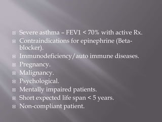  Severe asthma – FEV1 < 70% with active Rx.
 Contraindications for epinephrine (Beta-
blocker).
 Immunodeficiency/auto immune diseases.
 Pregnancy.
 Malignancy.
 Psychological.
 Mentally impaired patients.
 Short expected life span < 5 years.
 Non-compliant patient.
 