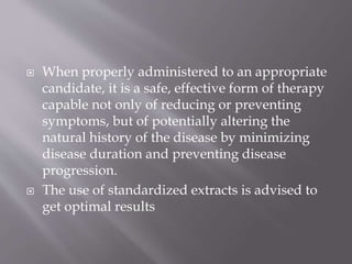  When properly administered to an appropriate
candidate, it is a safe, effective form of therapy
capable not only of reducing or preventing
symptoms, but of potentially altering the
natural history of the disease by minimizing
disease duration and preventing disease
progression.
 The use of standardized extracts is advised to
get optimal results
 