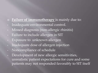  Failure of immunotherapy is mainly due to:
• Inadequate environmental control.
• Missed diagnosis (non-allergic rhinitis)
• Failure to include allergen in SIT
• Exposure to unknown allergen
• Inadequate dose of allergen injection
• Noncompliance of schedule
• Development of new allergic sensitivities,
unrealistic patient expectations for cure and some
patients may not responded favorably to SIT itself
 