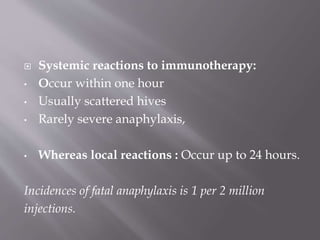  Systemic reactions to immunotherapy:
• Occur within one hour
• Usually scattered hives
• Rarely severe anaphylaxis,
• Whereas local reactions : Occur up to 24 hours.
Incidences of fatal anaphylaxis is 1 per 2 million
injections.
 
