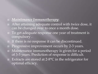 Maintenance Immunotherapy:
 After attaining adequate control with twice dose, it
can be changed over to once a month dose.
 To get adequate response one year of treatment is
compulsory .
 If there is no response it can be discontinued.
 Progressive improvement occurs by 2-3 years.
 Maintenance immunotherapy is given for a period
of 3-5 years. Prediction of response is difficult.
 Extracts are stored at 2-8°C in the refrigerator for
optimal efficacy.
 