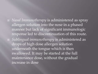  Nasal Immunotherapy is administered as spray
allergen solution into the nose in a phased
manner but lack of significant immunologic
response led to discontinuation of this route.
 Sublingual immunotherapy is administered as
drops of high dose allergen solution
underneath the tongue which is then
swallowed. It may be started at the full
maintenance dose, without the gradual
increase in dose
 