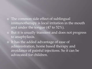  The common side effect of sublingual
immunotherapy is local irritation in the mouth
and under the tongue (47 to 52%).
 But it is usually transient and does not progress
to anaphylaxis.
 It has the added advantage of ease of
administration, home based therapy and
avoidance of painful injections. So it can be
advocated for children.
 