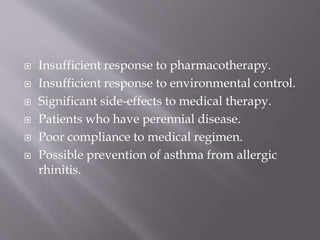  Insufficient response to pharmacotherapy.
 Insufficient response to environmental control.
 Significant side-effects to medical therapy.
 Patients who have perennial disease.
 Poor compliance to medical regimen.
 Possible prevention of asthma from allergic
rhinitis.
 