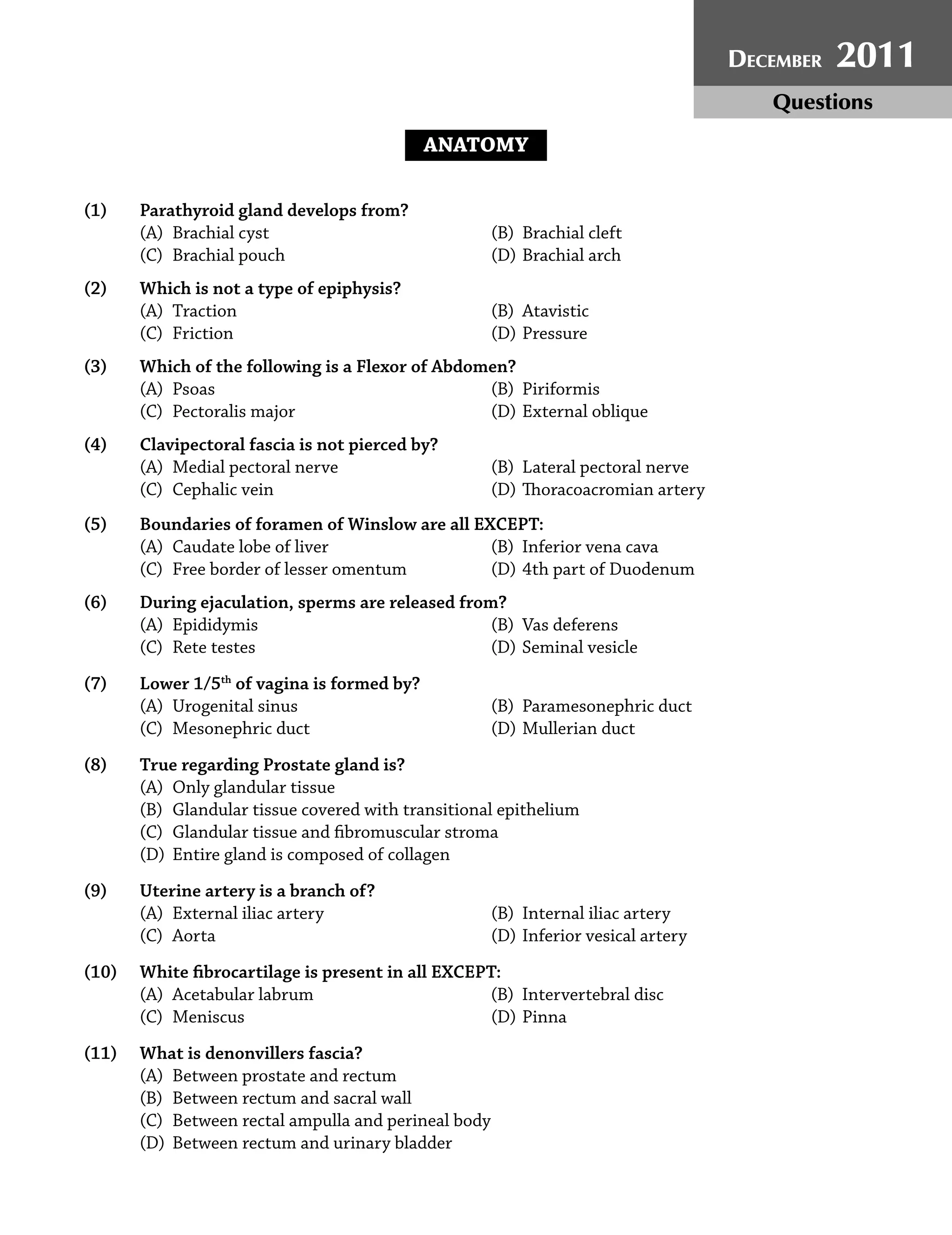 December 2011 Paper | 3
ANATOMY
(1) Parathyroid gland develops from?
(A) Brachial cyst (B) Brachial cleft
(C) Brachial pouch (D) Brachial arch
(2) Which is not a type of epiphysis?
(A) Traction (B) Atavistic
(C) Friction (D) Pressure
(3) Which of the following is a Flexor of Abdomen?
(A) Psoas (B) Piriformis
(C) Pectoralis major (D) External oblique
(4) Clavipectoral fascia is not pierced by?
(A) Medial pectoral nerve (B) Lateral pectoral nerve
(C) Cephalic vein (D) Thoracoacromian artery
(5) Boundaries of foramen of Winslow are all EXCEPT:
(A) Caudate lobe of liver (B) Inferior vena cava
(C) Free border of lesser omentum (D) 4th part of Duodenum
(6) During ejaculation, sperms are released from?
(A) Epididymis (B) Vas deferens
(C) Rete testes (D) Seminal vesicle
(7) Lower 1/5th
of vagina is formed by?
(A) Urogenital sinus (B) Paramesonephric duct
(C) Mesonephric duct (D) Mullerian duct
(8) True regarding Prostate gland is?
(A) Only glandular tissue
(B) Glandular tissue covered with transitional epithelium
(C) Glandular tissue and ﬁbromuscular stroma
(D) Entire gland is composed of collagen
(9) Uterine artery is a branch of?
(A) External iliac artery (B) Internal iliac artery
(C) Aorta (D) Inferior vesical artery
(10) White ﬁbrocartilage is present in all EXCEPT:
(A) Acetabular labrum (B) Intervertebral disc
(C) Meniscus (D) Pinna
(11) What is denonvillers fascia?
(A) Between prostate and rectum
(B) Between rectum and sacral wall
(C) Between rectal ampulla and perineal body
(D) Between rectum and urinary bladder
DECEMBER 2011
Questions
 