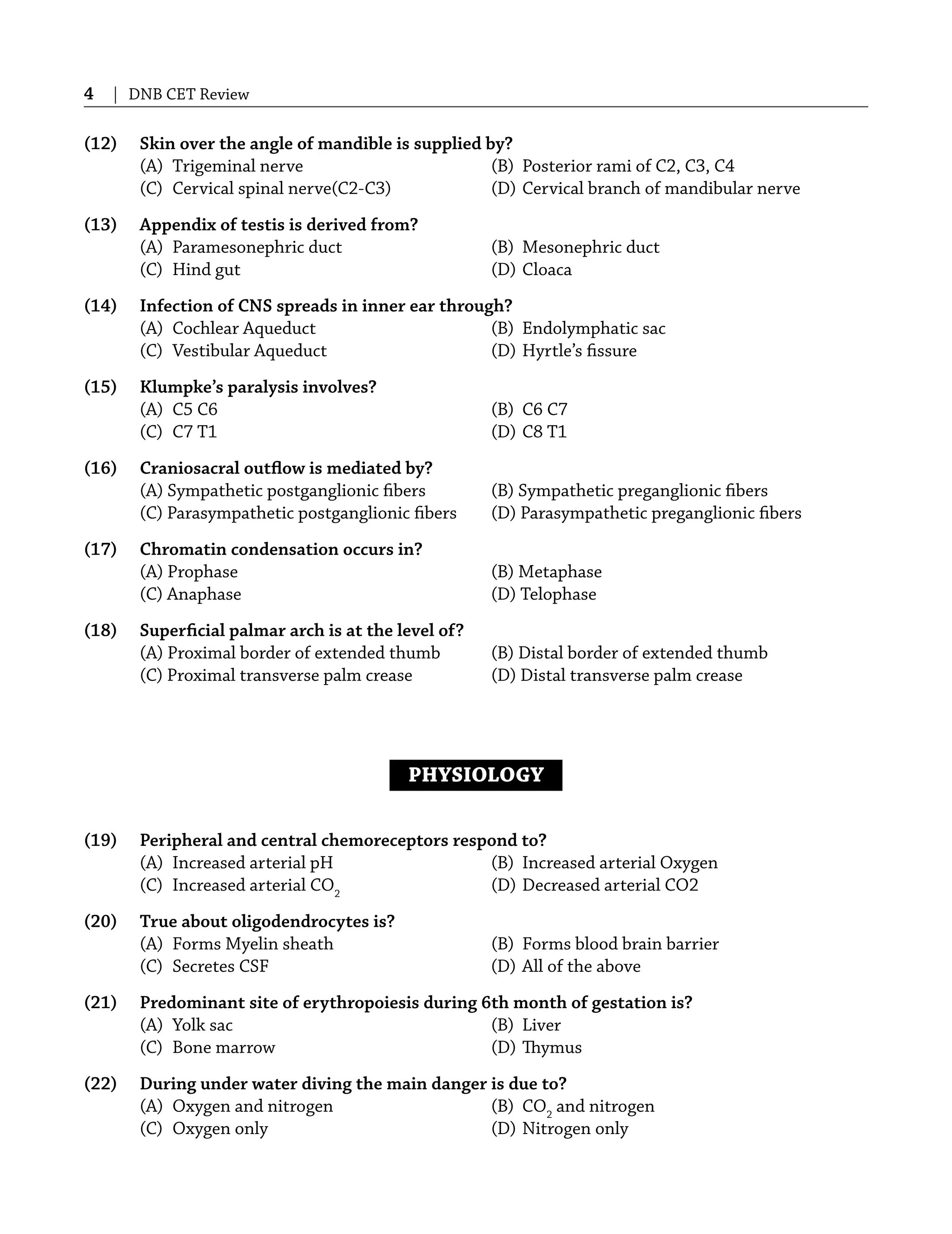 4 | DNB CET Review
(12) Skin over the angle of mandible is supplied by?
(A) Trigeminal nerve (B) Posterior rami of C2, C3, C4
(C) Cervical spinal nerve(C2-C3) (D) Cervical branch of mandibular nerve
(13) Appendix of testis is derived from?
(A) Paramesonephric duct (B) Mesonephric duct
(C) Hind gut (D) Cloaca
(14) Infection of CNS spreads in inner ear through?
(A) Cochlear Aqueduct (B) Endolymphatic sac
(C) Vestibular Aqueduct (D) Hyrtle’s ﬁssure
(15) Klumpke’s paralysis involves?
(A) C5 C6 (B) C6 C7
(C) C7 T1 (D) C8 T1
(16) Craniosacral outﬂow is mediated by?
(A) Sympathetic postganglionic ﬁbers (B) Sympathetic preganglionic ﬁbers
(C) Parasympathetic postganglionic ﬁbers (D) Parasympathetic preganglionic ﬁbers
(17) Chromatin condensation occurs in?
(A) Prophase (B) Metaphase
(C) Anaphase (D) Telophase
(18) Superﬁcial palmar arch is at the level of?
(A) Proximal border of extended thumb (B) Distal border of extended thumb
(C) Proximal transverse palm crease (D) Distal transverse palm crease
PHYSIOLOGY
(19) Peripheral and central chemoreceptors respond to?
(A) Increased arterial pH (B) Increased arterial Oxygen
(C) Increased arterial CO2
(D) Decreased arterial CO2
(20) True about oligodendrocytes is?
(A) Forms Myelin sheath (B) Forms blood brain barrier
(C) Secretes CSF (D) All of the above
(21) Predominant site of erythropoiesis during 6th month of gestation is?
(A) Yolk sac (B) Liver
(C) Bone marrow (D) Thymus
(22) During under water diving the main danger is due to?
(A) Oxygen and nitrogen (B) CO2
and nitrogen
(C) Oxygen only (D) Nitrogen only
 