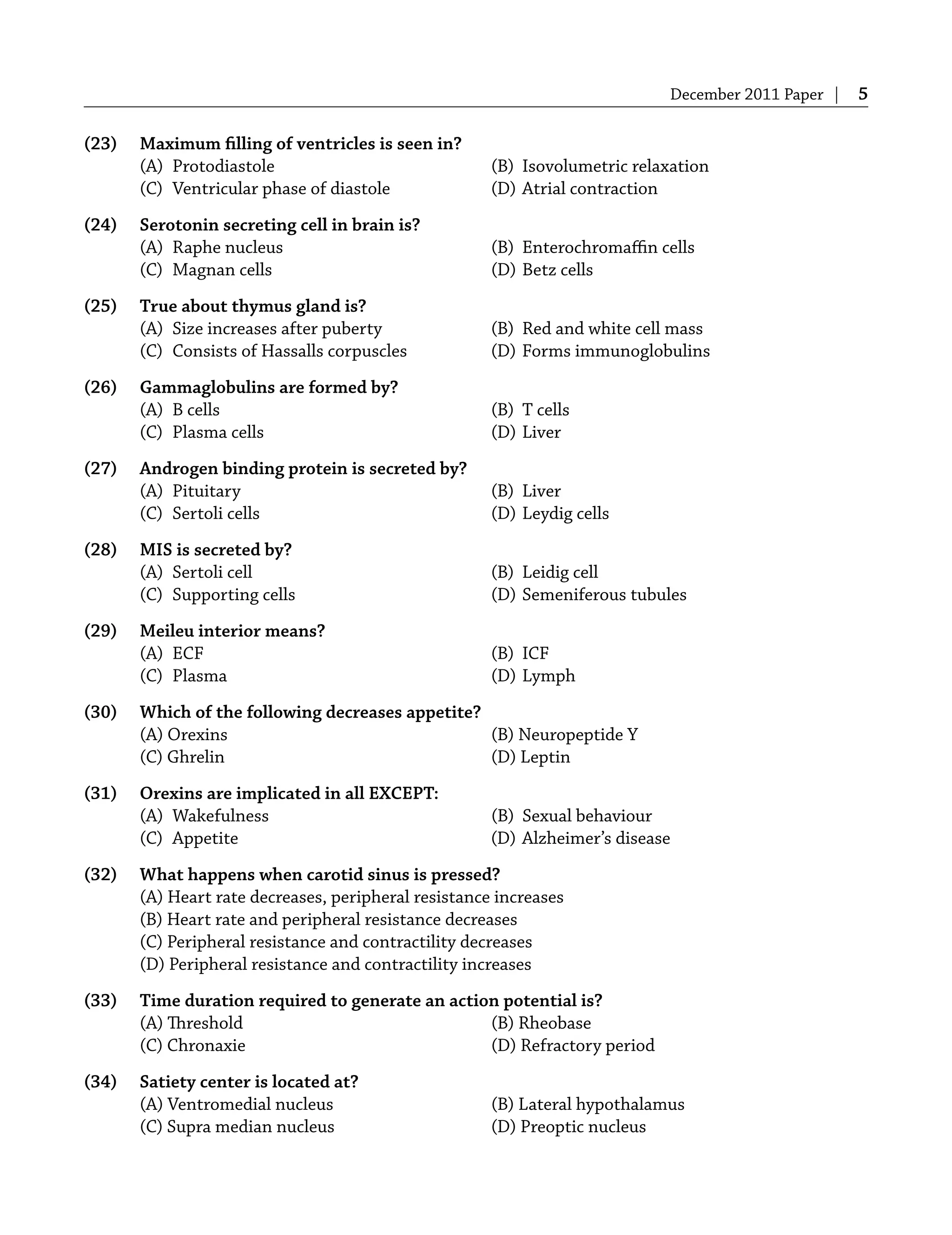 December 2011 Paper | 5
(23) Maximum ﬁlling of ventricles is seen in?
(A) Protodiastole (B) Isovolumetric relaxation
(C) Ventricular phase of diastole (D) Atrial contraction
(24) Serotonin secreting cell in brain is?
(A) Raphe nucleus (B) Enterochromaﬃn cells
(C) Magnan cells (D) Betz cells
(25) True about thymus gland is?
(A) Size increases after puberty (B) Red and white cell mass
(C) Consists of Hassalls corpuscles (D) Forms immunoglobulins
(26) Gammaglobulins are formed by?
(A) B cells (B) T cells
(C) Plasma cells (D) Liver
(27) Androgen binding protein is secreted by?
(A) Pituitary (B) Liver
(C) Sertoli cells (D) Leydig cells
(28) MIS is secreted by?
(A) Sertoli cell (B) Leidig cell
(C) Supporting cells (D) Semeniferous tubules
(29) Meileu interior means?
(A) ECF (B) ICF
(C) Plasma (D) Lymph
(30) Which of the following decreases appetite?
(A) Orexins (B) Neuropeptide Y
(C) Ghrelin (D) Leptin
(31) Orexins are implicated in all EXCEPT:
(A) Wakefulness (B) Sexual behaviour
(C) Appetite (D) Alzheimer’s disease
(32) What happens when carotid sinus is pressed?
(A) Heart rate decreases, peripheral resistance increases
(B) Heart rate and peripheral resistance decreases
(C) Peripheral resistance and contractility decreases
(D) Peripheral resistance and contractility increases
(33) Time duration required to generate an action potential is?
(A) Threshold (B) Rheobase
(C) Chronaxie (D) Refractory period
(34) Satiety center is located at?
(A) Ventromedial nucleus (B) Lateral hypothalamus
(C) Supra median nucleus (D) Preoptic nucleus
 