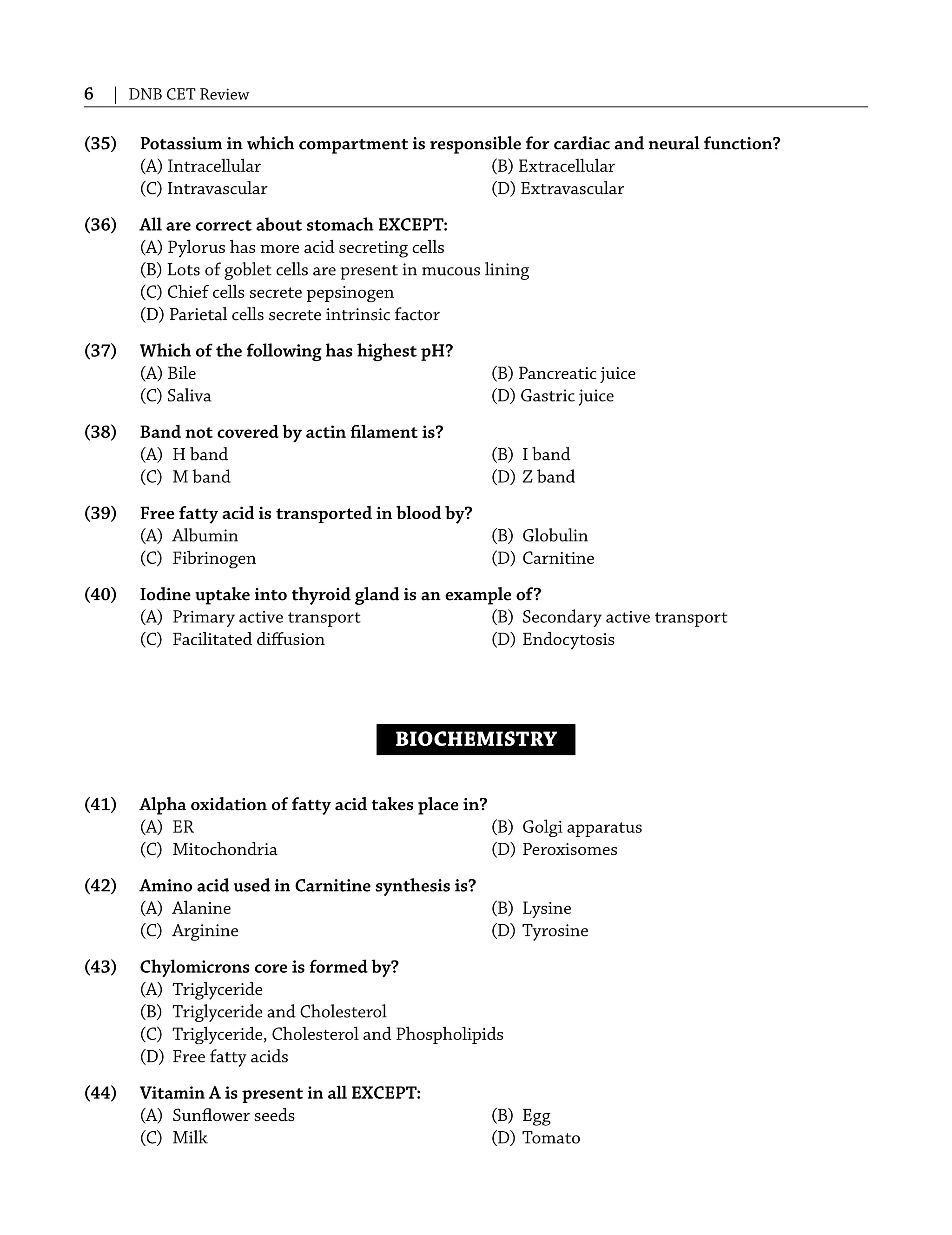 6 | DNB CET Review
(35) Potassium in which compartment is responsible for cardiac and neural function?
(A) Intracellular (B) Extracellular
(C) Intravascular (D) Extravascular
(36) All are correct about stomach EXCEPT:
(A) Pylorus has more acid secreting cells
(B) Lots of goblet cells are present in mucous lining
(C) Chief cells secrete pepsinogen
(D) Parietal cells secrete intrinsic factor
(37) Which of the following has highest pH?
(A) Bile (B) Pancreatic juice
(C) Saliva (D) Gastric juice
(38) Band not covered by actin ﬁlament is?
(A) H band (B) I band
(C) M band (D) Z band
(39) Free fatty acid is transported in blood by?
(A) Albumin (B) Globulin
(C) Fibrinogen (D) Carnitine
(40) Iodine uptake into thyroid gland is an example of?
(A) Primary active transport (B) Secondary active transport
(C) Facilitated diﬀusion (D) Endocytosis
BIOCHEMISTRY
(41) Alpha oxidation of fatty acid takes place in?
(A) ER (B) Golgi apparatus
(C) Mitochondria (D) Peroxisomes
(42) Amino acid used in Carnitine synthesis is?
(A) Alanine (B) Lysine
(C) Arginine (D) Tyrosine
(43) Chylomicrons core is formed by?
(A) Triglyceride
(B) Triglyceride and Cholesterol
(C) Triglyceride, Cholesterol and Phospholipids
(D) Free fatty acids
(44) Vitamin A is present in all EXCEPT:
(A) Sunﬂower seeds (B) Egg
(C) Milk (D) Tomato
 