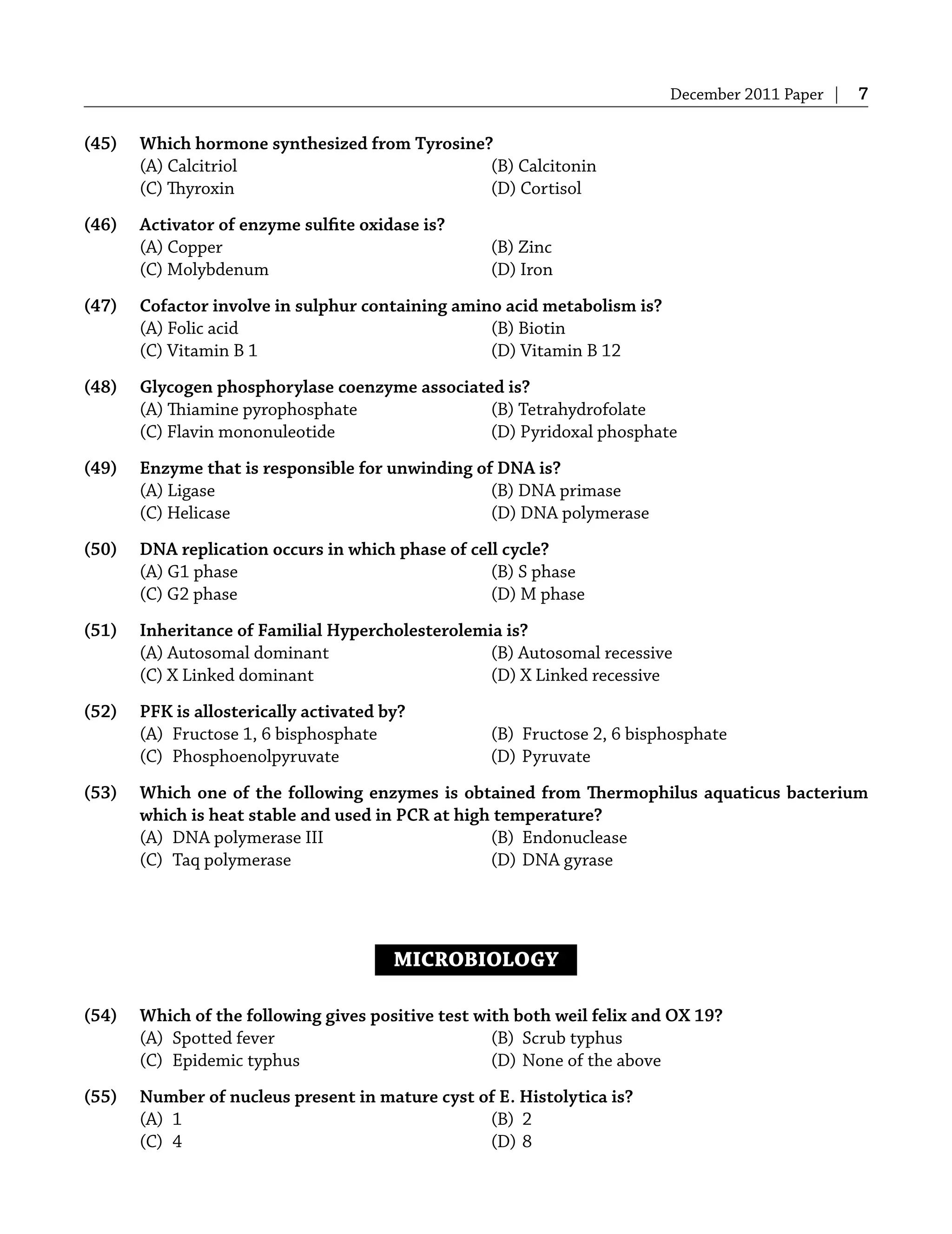December 2011 Paper | 7
(45) Which hormone synthesized from Tyrosine?
(A) Calcitriol (B) Calcitonin
(C) Thyroxin (D) Cortisol
(46) Activator of enzyme sulﬁte oxidase is?
(A) Copper (B) Zinc
(C) Molybdenum (D) Iron
(47) Cofactor involve in sulphur containing amino acid metabolism is?
(A) Folic acid (B) Biotin
(C) Vitamin B 1 (D) Vitamin B 12
(48) Glycogen phosphorylase coenzyme associated is?
(A) Thiamine pyrophosphate (B) Tetrahydrofolate
(C) Flavin mononuleotide (D) Pyridoxal phosphate
(49) Enzyme that is responsible for unwinding of DNA is?
(A) Ligase (B) DNA primase
(C) Helicase (D) DNA polymerase
(50) DNA replication occurs in which phase of cell cycle?
(A) G1 phase (B) S phase
(C) G2 phase (D) M phase
(51) Inheritance of Familial Hypercholesterolemia is?
(A) Autosomal dominant (B) Autosomal recessive
(C) X Linked dominant (D) X Linked recessive
(52) PFK is allosterically activated by?
(A) Fructose 1, 6 bisphosphate (B) Fructose 2, 6 bisphosphate
(C) Phosphoenolpyruvate (D) Pyruvate
(53) Which one of the following enzymes is obtained from Thermophilus aquaticus bacterium
which is heat stable and used in PCR at high temperature?
(A) DNA polymerase III (B) Endonuclease
(C) Taq polymerase (D) DNA gyrase
MICROBIOLOGY
(54) Which of the following gives positive test with both weil felix and OX 19?
(A) Spotted fever (B) Scrub typhus
(C) Epidemic typhus (D) None of the above
(55) Number of nucleus present in mature cyst of E. Histolytica is?
(A) 1 (B) 2
(C) 4 (D) 8
 