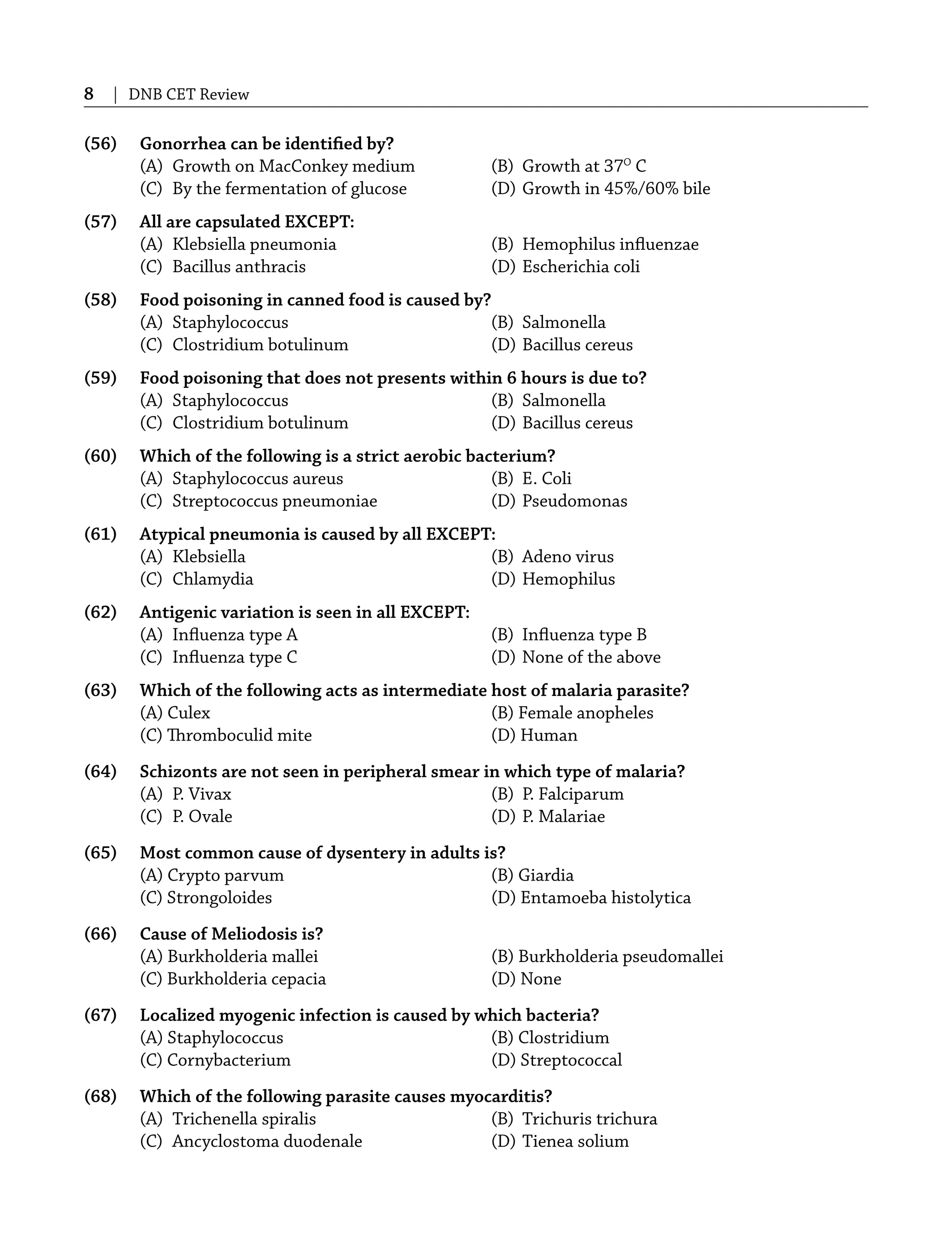 8 | DNB CET Review
(56) Gonorrhea can be identiﬁed by?
(A) Growth on MacConkey medium (B) Growth at 37O
C
(C) By the fermentation of glucose (D) Growth in 45%/60% bile
(57) All are capsulated EXCEPT:
(A) Klebsiella pneumonia (B) Hemophilus inﬂuenzae
(C) Bacillus anthracis (D) Escherichia coli
(58) Food poisoning in canned food is caused by?
(A) Staphylococcus (B) Salmonella
(C) Clostridium botulinum (D) Bacillus cereus
(59) Food poisoning that does not presents within 6 hours is due to?
(A) Staphylococcus (B) Salmonella
(C) Clostridium botulinum (D) Bacillus cereus
(60) Which of the following is a strict aerobic bacterium?
(A) Staphylococcus aureus (B) E. Coli
(C) Streptococcus pneumoniae (D) Pseudomonas
(61) Atypical pneumonia is caused by all EXCEPT:
(A) Klebsiella (B) Adeno virus
(C) Chlamydia (D) Hemophilus
(62) Antigenic variation is seen in all EXCEPT:
(A) Inﬂuenza type A (B) Inﬂuenza type B
(C) Inﬂuenza type C (D) None of the above
(63) Which of the following acts as intermediate host of malaria parasite?
(A) Culex (B) Female anopheles
(C) Thromboculid mite (D) Human
(64) Schizonts are not seen in peripheral smear in which type of malaria?
(A) P. Vivax (B) P. Falciparum
(C) P. Ovale (D) P. Malariae
(65) Most common cause of dysentery in adults is?
(A) Crypto parvum (B) Giardia
(C) Strongoloides (D) Entamoeba histolytica
(66) Cause of Meliodosis is?
(A) Burkholderia mallei (B) Burkholderia pseudomallei
(C) Burkholderia cepacia (D) None
(67) Localized myogenic infection is caused by which bacteria?
(A) Staphylococcus (B) Clostridium
(C) Cornybacterium (D) Streptococcal
(68) Which of the following parasite causes myocarditis?
(A) Trichenella spiralis (B) Trichuris trichura
(C) Ancyclostoma duodenale (D) Tienea solium
 
