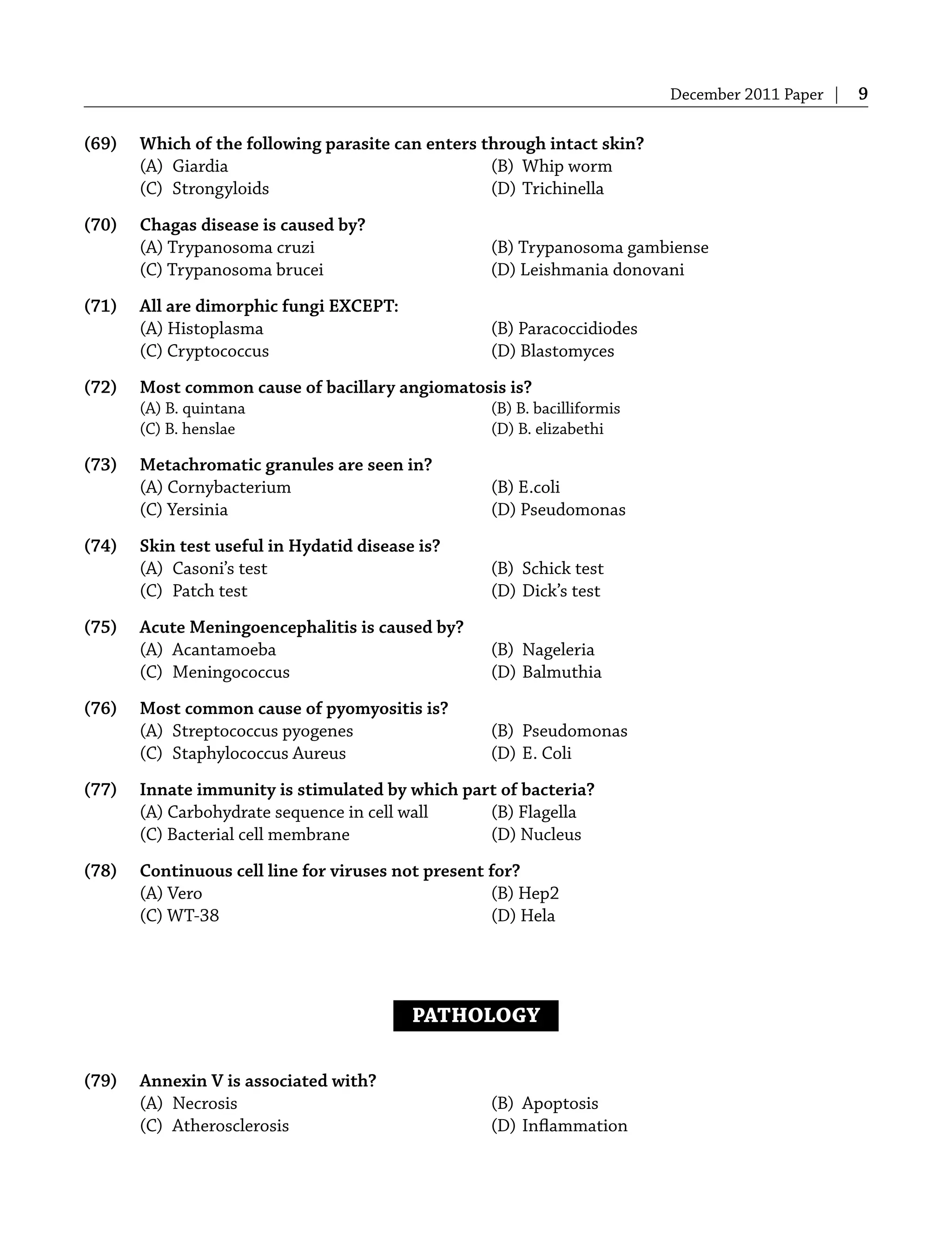 December 2011 Paper | 9
(69) Which of the following parasite can enters through intact skin?
(A) Giardia (B) Whip worm
(C) Strongyloids (D) Trichinella
(70) Chagas disease is caused by?
(A) Trypanosoma cruzi (B) Trypanosoma gambiense
(C) Trypanosoma brucei (D) Leishmania donovani
(71) All are dimorphic fungi EXCEPT:
(A) Histoplasma (B) Paracoccidiodes
(C) Cryptococcus (D) Blastomyces
(72) Most common cause of bacillary angiomatosis is?
(A) B. quintana (B) B. bacilliformis
(C) B. henslae (D) B. elizabethi
(73) Metachromatic granules are seen in?
(A) Cornybacterium (B) E.coli
(C) Yersinia (D) Pseudomonas
(74) Skin test useful in Hydatid disease is?
(A) Casoni’s test (B) Schick test
(C) Patch test (D) Dick’s test
(75) Acute Meningoencephalitis is caused by?
(A) Acantamoeba (B) Nageleria
(C) Meningococcus (D) Balmuthia
(76) Most common cause of pyomyositis is?
(A) Streptococcus pyogenes (B) Pseudomonas
(C) Staphylococcus Aureus (D) E. Coli
(77) Innate immunity is stimulated by which part of bacteria?
(A) Carbohydrate sequence in cell wall (B) Flagella
(C) Bacterial cell membrane (D) Nucleus
(78) Continuous cell line for viruses not present for?
(A) Vero (B) Hep2
(C) WT-38 (D) Hela
PATHOLOGY
(79) Annexin V is associated with?
(A) Necrosis (B) Apoptosis
(C) Atherosclerosis (D) Inﬂammation
 