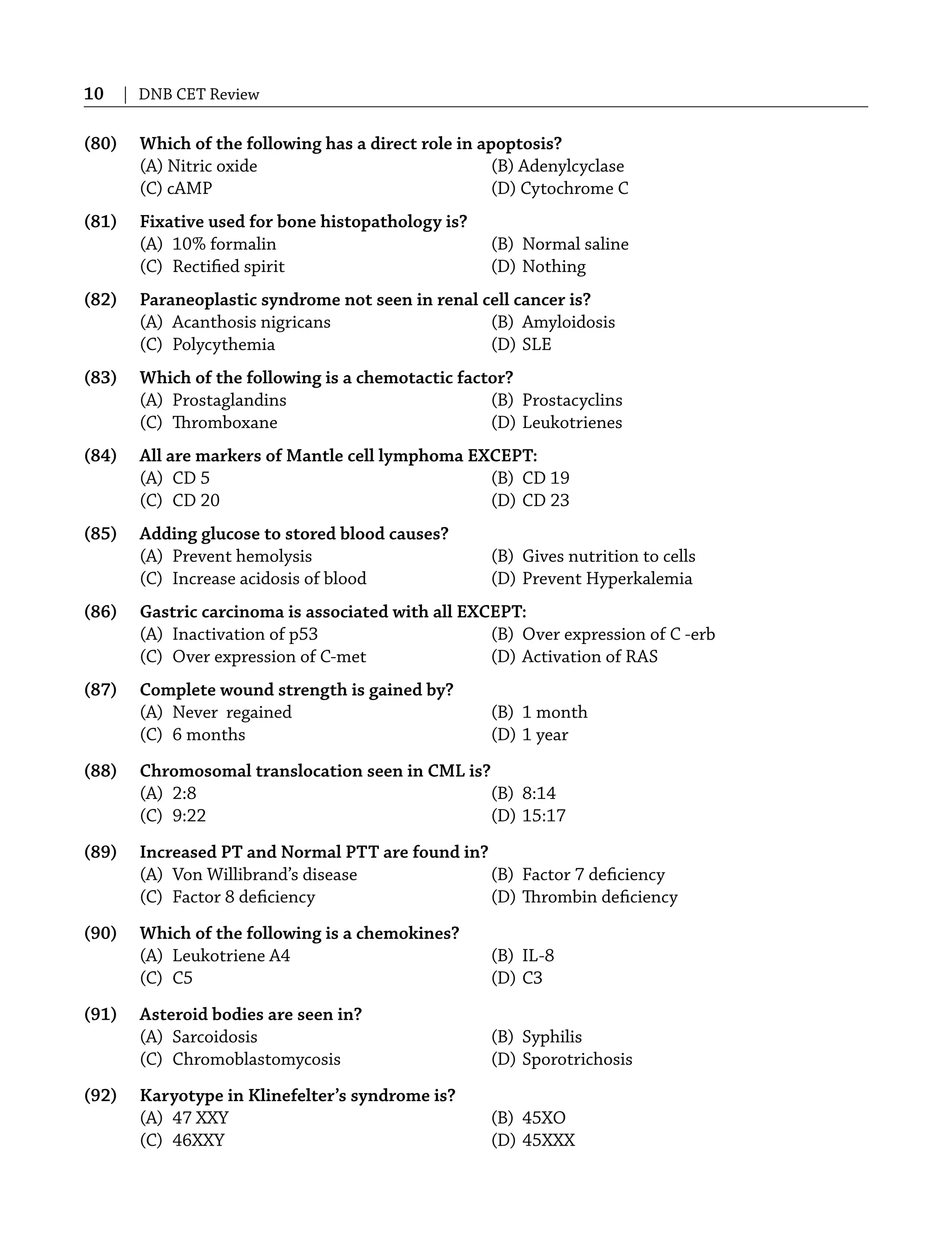 10 | DNB CET Review
(80) Which of the following has a direct role in apoptosis?
(A) Nitric oxide (B) Adenylcyclase
(C) cAMP (D) Cytochrome C
(81) Fixative used for bone histopathology is?
(A) 10% formalin (B) Normal saline
(C) Rectiﬁed spirit (D) Nothing
(82) Paraneoplastic syndrome not seen in renal cell cancer is?
(A) Acanthosis nigricans (B) Amyloidosis
(C) Polycythemia (D) SLE
(83) Which of the following is a chemotactic factor?
(A) Prostaglandins (B) Prostacyclins
(C) Thromboxane (D) Leukotrienes
(84) All are markers of Mantle cell lymphoma EXCEPT:
(A) CD 5 (B) CD 19
(C) CD 20 (D) CD 23
(85) Adding glucose to stored blood causes?
(A) Prevent hemolysis (B) Gives nutrition to cells
(C) Increase acidosis of blood (D) Prevent Hyperkalemia
(86) Gastric carcinoma is associated with all EXCEPT:
(A) Inactivation of p53 (B) Over expression of C -erb
(C) Over expression of C-met (D) Activation of RAS
(87) Complete wound strength is gained by?
(A) Never regained (B) 1 month
(C) 6 months (D) 1 year
(88) Chromosomal translocation seen in CML is?
(A) 2:8 (B) 8:14
(C) 9:22 (D) 15:17
(89) Increased PT and Normal PTT are found in?
(A) Von Willibrand’s disease (B) Factor 7 deﬁciency
(C) Factor 8 deﬁciency (D) Thrombin deﬁciency
(90) Which of the following is a chemokines?
(A) Leukotriene A4 (B) IL-8
(C) C5 (D) C3
(91) Asteroid bodies are seen in?
(A) Sarcoidosis (B) Syphilis
(C) Chromoblastomycosis (D) Sporotrichosis
(92) Karyotype in Klinefelter’s syndrome is?
(A) 47 XXY (B) 45XO
(C) 46XXY (D) 45XXX
 